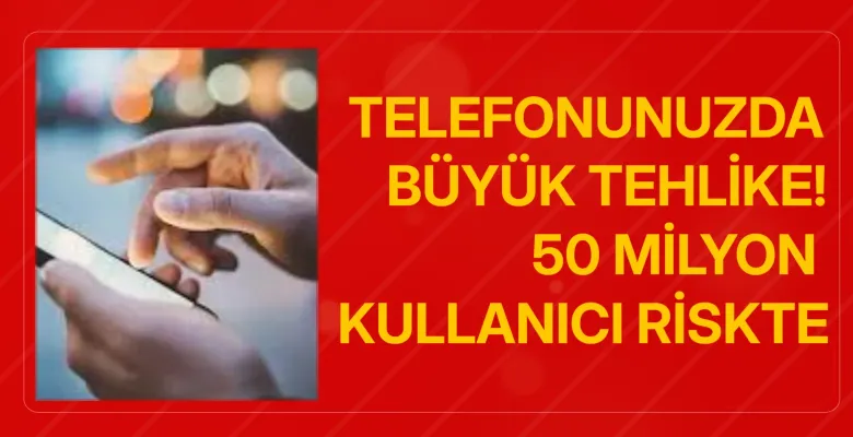 Telefonunuzda Büyük Tehlike! 50 Milyon Kullanıcı Riskte