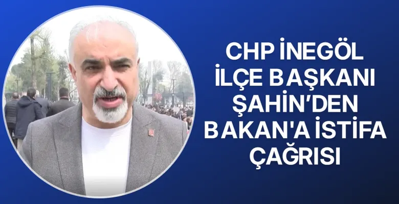 CHP İnegöl İlçe Başkanı Şahin’den Bakan'a istifa çağrısı